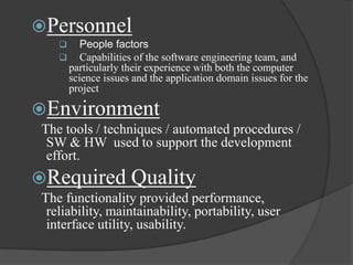 Personnel
          People factors
          Capabilities of the software engineering team, and
        particularly their experience with both the computer
        science issues and the application domain issues for the
        project

Environment
 The tools / techniques / automated procedures /
  SW & HW used to support the development
  effort.
Required Quality
 The functionality provided performance,
  reliability, maintainability, portability, user
  interface utility, usability.
 
