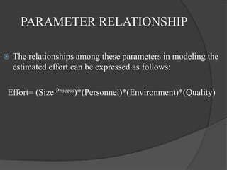 PARAMETER RELATIONSHIP

   The relationships among these parameters in modeling the
    estimated effort can be expressed as follows:

Effort= (Size Process)*(Personnel)*(Environment)*(Quality)
 