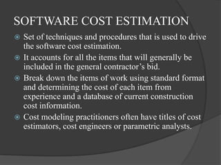 SOFTWARE COST ESTIMATION
 Set of techniques and procedures that is used to drive
  the software cost estimation.
 It accounts for all the items that will generally be
  included in the general contractor’s bid.
 Break down the items of work using standard format
  and determining the cost of each item from
  experience and a database of current construction
  cost information.
 Cost modeling practitioners often have titles of cost
  estimators, cost engineers or parametric analysts.
 