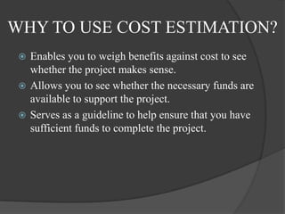 WHY TO USE COST ESTIMATION?
  Enables you to weigh benefits against cost to see
   whether the project makes sense.
  Allows you to see whether the necessary funds are
   available to support the project.
  Serves as a guideline to help ensure that you have
   sufficient funds to complete the project.
 