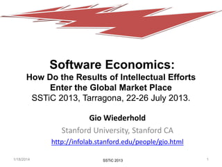 Software Economics:
How Do the Results of Intellectual Efforts
Enter the Global Market Place
SSTiC 2013, Tarragona, 22-26 July 2013.
Gio Wiederhold
Stanford University, Stanford CA
http://infolab.stanford.edu/people/gio.html
1/18/2014

SSTiC 2013
CS207 fall2013
SSTiC 2009

1

 