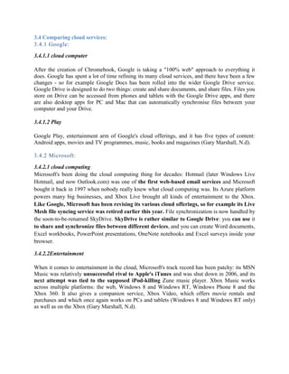 3.4 Comparing cloud services:
3.4.1 Google:
3.4.1.1 cloud computer
After the creation of Chromebook, Google is taking a "100% web" approach to everything it
does. Google has spent a lot of time refining its many cloud services, and there have been a few
changes - so for example Google Docs has been rolled into the wider Google Drive service.
Google Drive is designed to do two things: create and share documents, and share files. Files you
store on Drive can be accessed from phones and tablets with the Google Drive apps, and there
are also desktop apps for PC and Mac that can automatically synchronise files between your
computer and your Drive.
3.4.1.2 Play
Google Play, entertainment arm of Google's cloud offerings, and it has five types of content:
Android apps, movies and TV programmes, music, books and magazines (Gary Marshall, N.d).
3.4.2 Microsoft:
3.4.2.1 cloud computing
Microsoft's been doing the cloud computing thing for decades: Hotmail (later Windows Live
Hotmail, and now Outlook.com) was one of the first web-based email services and Microsoft
bought it back in 1997 when nobody really knew what cloud computing was. Its Azure platform
powers many big businesses, and Xbox Live brought all kinds of entertainment to the Xbox.
Like Google, Microsoft has been revising its various cloud offerings, so for example its Live
Mesh file syncing service was retired earlier this year. File synchronization is now handled by
the soon-to-be-renamed SkyDrive. SkyDrive is rather similar to Google Drive: you can use it
to share and synchronize files between different devices, and you can create Word documents,
Excel workbooks, PowerPoint presentations, OneNote notebooks and Excel surveys inside your
browser.
3.4.2.2Entertainment
When it comes to entertainment in the cloud, Microsoft's track record has been patchy: its MSN
Music was relatively unsuccessful rival to Apple's iTunes and was shut down in 2006, and its
next attempt was tied to the supposed iPod-killing Zune music player. Xbox Music works
across multiple platforms: the web, Windows 8 and Windows RT, Windows Phone 8 and the
Xbox 360. It also gives a companion service, Xbox Video, which offers movie rentals and
purchases and which once again works on PCs and tablets (Windows 8 and Windows RT only)
as well as on the Xbox (Gary Marshall, N.d).
 