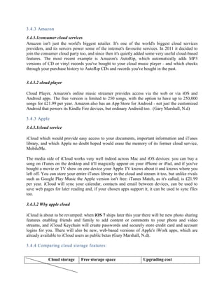 3.4.3 Amazon
3.4.3.1consumer cloud services
Amazon isn't just the world's biggest retailer. It's one of the world's biggest cloud services
providers, and its servers power some of the internet's favourite services. In 2011 it decided to
join the consumer cloud party too, and since then it's quietly added some very useful cloud-based
features. The most recent example is Amazon's AutoRip, which automatically adds MP3
versions of CD or vinyl records you've bought to your cloud music player - and which checks
through your purchase history to AutoRip CDs and records you've bought in the past.
3.4.3.2 cloud player
Cloud Player, Amazon's online music streamer provides access via the web or via iOS and
Android apps. The free version is limited to 250 songs, with the option to have up to 250,000
songs for £21.99 per year. Amazon also has an App Store for Android - not just the customized
Android that powers its Kindle Fire devices, but ordinary Android too. (Gary Marshall, N.d)
3.4.3 Apple
3.4.3.1cloud service
iCloud which would provide easy access to your documents, important information and iTunes
library, and which Apple no doubt hoped would erase the memory of its former cloud service,
MobileMe.
The media side of iCloud works very well indeed across Mac and iOS devices: you can buy a
song on iTunes on the desktop and it'll magically appear on your iPhone or iPad, and if you've
bought a movie or TV show on one device your Apple TV knows about it and knows where you
left off. You can store your entire iTunes library in the cloud and stream it too, but unlike rivals
such as Google Play Music the Apple version isn't free: iTunes Match, as it's called, is £21.99
per year. iCloud will sync your calendar, contacts and email between devices, can be used to
save web pages for later reading and, if your chosen apps support it, it can be used to sync files
too.
3.4.3.2 Why apple cloud
iCloud is about to be revamped: when iOS 7 ships later this year there will be new photo sharing
features enabling friends and family to add content or comments to your photo and video
streams, and iCloud Keychain will create passwords and securely store credit card and account
logins for you. There will also be new, web-based versions of Apple's iWork apps, which are
already available to iCloud users as public betas (Gary Marshall, N.d).
3.4.4 Comparing cloud storage features:
Cloud storage Free storage space Upgrading cost
 
