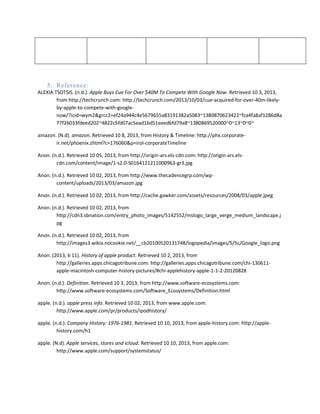 5. Reference:
ALEXIA TSOTSIS. (n.d.). Apple Buys Cue For Over $40M To Compete With Google Now. Retrieved 10 3, 2013,
from http://techcrunch.com: http://techcrunch.com/2013/10/03/cue-acquired-for-over-40m-likely-
by-apple-to-compete-with-google-
now/?icid=wym2&grcc2=ef24a944c4e5679655a83191382a5083~1380870623422~fca4fa8af1286d8a
77f26033fdeed202~4822c5fd07ac5ead1bd51eeed6fd79a8~1380869520000~0~13~0~0~
amazon. (N.d). amazon. Retrieved 10 8, 2013, from History & Timeline: http://phx.corporate-
ir.net/phoenix.zhtml?c=176060&p=irol-corporateTimeline
Anon. (n.d.). Retrieved 10 05, 2013, from http://origin-ars.els-cdn.com: http://origin-ars.els-
cdn.com/content/image/1-s2.0-S0164121211000963-gr3.jpg
Anon. (n.d.). Retrieved 10 02, 2013, from http://www.thecadencegrp.com/wp-
content/uploads/2013/03/amazon.jpg
Anon. (n.d.). Retrieved 10 02, 2013, from http://cache.gawker.com/assets/resources/2008/03/apple.jpeg
Anon. (n.d.). Retrieved 10 02, 2013, from
http://cdn3.sbnation.com/entry_photo_images/5142552/mslogo_large_verge_medium_landscape.j
pg
Anon. (n.d.). Retrieved 10 02, 2013, from
http://images3.wikia.nocookie.net/__cb20100520131748/logopedia/images/5/5c/Google_logo.png
Anon. (2013, 6 11). History of apple product. Retrieved 10 2, 2013, from
http://galleries.apps.chicagotribune.com: http://galleries.apps.chicagotribune.com/chi-130611-
apple-macintosh-computer-history-pictures/#chi-applehistory-apple-1-1-2-20120828
Anon. (n.d.). Definition. Retrieved 10 3, 2013, from http://www.software-ecosystems.com:
http://www.software-ecosystems.com/Software_Ecosystems/Definition.html
apple. (n.d.). apple press info. Retrieved 10 02, 2013, from www.apple.com:
http://www.apple.com/pr/products/ipodhistory/
apple. (n.d.). Company History: 1976-1981. Retrieved 10 10, 2013, from apple-history.com: http://apple-
history.com/h1
apple. (N.d). Apple services, stores and icloud. Retrieved 10 10, 2013, from apple.com:
http://www.apple.com/support/systemstatus/
 