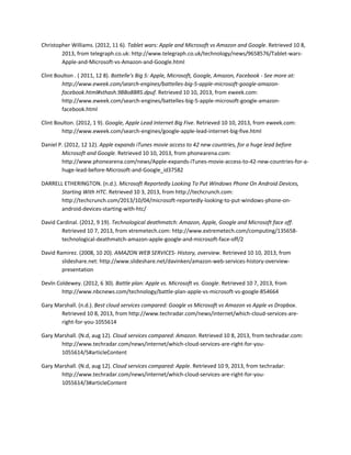 Christopher Williams. (2012, 11 6). Tablet wars: Apple and Microsoft vs Amazon and Google. Retrieved 10 8,
2013, from telegraph.co.uk: http://www.telegraph.co.uk/technology/news/9658576/Tablet-wars-
Apple-and-Microsoft-vs-Amazon-and-Google.html
Clint Boulton . ( 2011, 12 8). Battelle's Big 5: Apple, Microsoft, Google, Amazon, Facebook - See more at:
http://www.eweek.com/search-engines/battelles-big-5-apple-microsoft-google-amazon-
facebook.html#sthash.9BBo8BRS.dpuf. Retrieved 10 10, 2013, from eweek.com:
http://www.eweek.com/search-engines/battelles-big-5-apple-microsoft-google-amazon-
facebook.html
Clint Boulton. (2012, 1 9). Google, Apple Lead Internet Big Five. Retrieved 10 10, 2013, from eweek.com:
http://www.eweek.com/search-engines/google-apple-lead-internet-big-five.html
Daniel P. (2012, 12 12). Apple expands iTunes movie access to 42 new countries, for a huge lead before
Microsoft and Google. Retrieved 10 10, 2013, from phonearena.com:
http://www.phonearena.com/news/Apple-expands-iTunes-movie-access-to-42-new-countries-for-a-
huge-lead-before-Microsoft-and-Google_id37582
DARRELL ETHERINGTON. (n.d.). Microsoft Reportedly Looking To Put Windows Phone On Android Devices,
Starting With HTC. Retrieved 10 3, 2013, from http://techcrunch.com:
http://techcrunch.com/2013/10/04/microsoft-reportedly-looking-to-put-windows-phone-on-
android-devices-starting-with-htc/
David Cardinal. (2012, 9 19). Technological deathmatch: Amazon, Apple, Google and Microsoft face off.
Retrieved 10 7, 2013, from xtremetech.com: http://www.extremetech.com/computing/135658-
technological-deathmatch-amazon-apple-google-and-microsoft-face-off/2
David Ramirez. (2008, 10 20). AMAZON WEB SERVICES- History, overview. Retrieved 10 10, 2013, from
slideshare.net: http://www.slideshare.net/davinken/amazon-web-services-history-overview-
presentation
Devln Coldewey. (2012, 6 30). Battle plan: Apple vs. Microsoft vs. Google. Retrieved 10 7, 2013, from
http://www.nbcnews.com/technology/battle-plan-apple-vs-microsoft-vs-google-854664
Gary Marshall. (n.d.). Best cloud services compared: Google vs Microsoft vs Amazon vs Apple vs Dropbox.
Retrieved 10 8, 2013, from http://www.techradar.com/news/internet/which-cloud-services-are-
right-for-you-1055614
Gary Marshall. (N.d, aug 12). Cloud services compared: Amazon. Retrieved 10 8, 2013, from techradar.com:
http://www.techradar.com/news/internet/which-cloud-services-are-right-for-you-
1055614/5#articleContent
Gary Marshall. (N.d, aug 12). Cloud services compared: Apple. Retrieved 10 9, 2013, from techradar:
http://www.techradar.com/news/internet/which-cloud-services-are-right-for-you-
1055614/3#articleContent
 