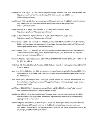 Gary Marshall. (N.d, august 12). Cloud services compared: Google. Retrieved 10 8, 2013, from techradar.com:
http://www.techradar.com/news/internet/which-cloud-services-are-right-for-you-
1055614/2#articleContent
Gary Marshall. (N.d, aug 12). Cloud services compared: Microsoft. Retrieved 19 8, 2013, from techradar.com:
http://www.techradar.com/news/internet/which-cloud-services-are-right-for-you-
1055614/4#articleContent
google company. (N.d). google.com. Retrieved 10 8, 2013, from our history in depth:
http://www.google.com/about/company/history/
google. (n.d.). our history in depth. Retrieved 10 10, 2013, from http://www.google.com/:
http://www.google.com/about/company/history/
Hamza Qureshi. (2012, 7 28). Microsoft and Bill Gates Journey, Product features and Future. Retrieved 10 8,
2013, from http://www.thenewstribe.com: http://www.thenewstribe.com/2012/07/28/microsoft-
and-bill-gates-journey-product-features-and-future/
Hamza Qureshi. (2012, 7 28). Microsoft and Bill Gates Journey, Product Services and Future. Retrieved 10 9,
2013, from thenewstribe: http://www.thenewstribe.com/2012/07/28/microsoft-and-bill-gates-
journey-product-features-and-future/
Hansen, K. M. (n.d.). Software Ecosystems. DEPARTMENT OF COMPUTER SCIENCE (DIKU): U N I V E R S I T Y O
F C O P E N H A G E N.
J.V. Joshua, D.O. Alao, S.O. Okolie, O. Awodele. (2013). Software Ecosystem: Features, Benefits and (Vols. Vol.
4, no. 8). Nigeria.
Jason Hiner. (2013, 9 12). Look out: 8 big tech announcements we're expecting this fall. Retrieved 10 7, 2013,
from zdnet.com: http://www.zdnet.com/look-out-8-big-tech-announcements-were-expecting-this-
fall-7000020624/
Jason Perlow. (2011, 6 6). Dragons in the Cloud: Apple, Google, Amazon and Microsoft. Retrieved 10 8, 2013,
from zdnet.com: http://www.zdnet.com/blog/perlow/dragons-in-the-cloud-apple-google-amazon-
and-microsoft/17460
Joe McCann. (2012, 07 07). It's the ecosystem, stupid. Retrieved 10 3, 2013, from http://subprint.com/:
http://subprint.com/blog/it%27s-the-ecosystem,-stupid
Matt Berger. (2011, 8 24). An illustrated history of Apple's products and executives. Retrieved 10 8, 2013,
from marketplace.org: http://www.marketplace.org/topics/tech/news-brief/illustrated-history-
apples-products-and-executives
Michael deAgonia, Preston Gralla, JR Raphael. (2013, august 02). Battle of the media ecosystems: Amazon,
Apple, Google and Microsoft. Retrieved 10 05, 2013, from http://www.computerworld.com:
http://www.computerworld.com/s/article/9240650/Battle_of_the_media_ecosystems_Amazon_Ap
ple_Google_and_Microsoft?pageNumber=1
 