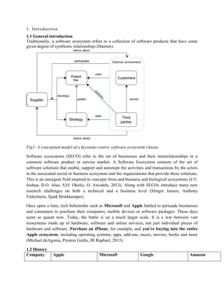 1. Introduction
1.1 General introduction
Traditionally, a software ecosystem refers to a collection of software products that have some
given degree of symbiotic relationships (Hansen).
Fig1: A conceptual model of a keystone-centric software ecosystem (Anon).
Software ecosystems (SECO) refer to the set of businesses and their interrelationships in a
common software product or service market. A Software Ecosystem consists of the set of
software solutions that enable, support and automate the activities and transactions by the actors
in the associated social or business ecosystem and the organizations that provide these solutions.
This is an emergent field inspired in concepts from and business and biological ecosystems (J.V.
Joshua, D.O. Alao, S.O. Okolie, O. Awodele, 2013). Along with SECOs introduce many new
research challenges on both a technical and a business level (Slinger Jansen, Anthony
Finkelstein, Sjaak Brinkkemper).
Once upon a time, tech behemoths such as Microsoft and Apple battled to persuade businesses
and consumers to purchase their computers, mobile devices or software packages. Those days
seem so quaint now. Today, the battle is on a much larger scale. It is a war between vast
ecosystems made up of hardware, software and online services, not just individual pieces of
hardware and software. Purchase an iPhone, for example, and you're buying into the entire
Apple ecosystem, including operating systems, apps, add-ons, music, movies, books and more
(Michael deAgonia, Preston Gralla, JR Raphael, 2013).
1.2 History
Company Apple Microsoft Google Amazon
 
