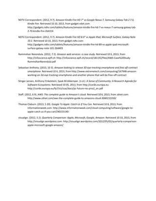 NDTV Correspondent. (2012, 9 7). Amazon Kindle Fire HD 7" vs Google Nexus 7, Samsung Galaxy Tab 2 7.0,
Kindle Fire. Retrieved 10 10, 2013, from gadget.ndvt.com:
http://gadgets.ndtv.com/tablets/features/amazon-kindle-fire-hd-7-vs-nexus-7-samsung-galaxy-tab-
2-70-kindle-fire-264314
NDTV Correspondent. (2012, 9 7). Amazon Kindle Fire HD 8.9" vs Apple iPad, Microsoft Surface, Galaxy Note
10.1. Retrieved 10 10, 2013, from gadget.ndtv.com:
http://gadgets.ndtv.com/tablets/features/amazon-kindle-fire-hd-89-vs-apple-ipad-microsoft-
surface-galaxy-note-101-264403
Rammohan Narendula. (2012, 7 2). Amazon web services: a case study. Retrieved 10 6, 2013, from
http://infoscience.epfl.ch: http://infoscience.epfl.ch/record/181192/files/AWS-Case%20Study-
RammohanNarendula.pdf
Sebastian Anthony. (2013, 10 3). Amazon looking to release 3D eye-tracking smartphone and free off-contract
smartphone. Retrieved 10 6, 2013, from http://www.extremetech.com/computing/167948-amazon-
working-on-3d-eye-tracking-smartphone-and-another-phone-that-will-be-free-off-contract
Slinger Jansen, Anthony Finkelstein, Sjaak Brinkkemper. (n.d.). A Sense of Community: A Research Agenda for
Software Ecosystems. Retrieved 10 05, 2013, from http://cordis.europa.eu:
http://cordis.europa.eu/fp7/ict/ssai/docs/pc-future-res-prio2_en.pdf
Staff. (2012, 6 9). AWS: The complete guide to Amazon's cloud. Retrieved 10 6, 2013, from zdnet.com:
http://www.zdnet.com/aws-the-complete-guide-to-amazons-cloud-3040155350/
Thomas Claburn. (2013, 5 20). Google To Apple: Catch Us If You Can. Retrieved 10 8, 2013, from
informationweek.com: http://www.informationweek.com/cloud-computing/software/google-to-
apple-catch-us-if-you-can/240155140
visualign. (2012, 5 2). Quarterly Comparison: Apple, Microsoft, Google, Amazon. Retrieved 10 10, 2013, from
http://visualign.wordpress.com: http://visualign.wordpress.com/2012/05/02/quarterly-comparison-
apple-microsoft-google-amazon/
 