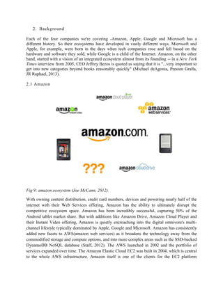 2. Background
Each of the four companies we're covering -Amazon, Apple, Google and Microsoft has a
different history. So their ecosystems have developed in vastly different ways. Microsoft and
Apple, for example, were born in the days when tech companies rose and fell based on the
hardware and software they sold, while Google is a child of the Internet. Amazon, on the other
hand, started with a vision of an integrated ecosystem almost from its founding -- in a New York
Times interview from 2005, CEO Jeffrey Bezos is quoted as saying that it is "...very important to
get into new categories beyond books reasonably quickly" (Michael deAgonia, Preston Gralla,
JR Raphael, 2013).
2.1 Amazon
Fig 9: amazon ecosystem (Joe McCann, 2012).
With owning content distribution, credit card numbers, devices and powering nearly half of the
internet with their Web Services offering, Amazon has the ability to ultimately disrupt the
competitive ecosystem space. Amazon has been incredibly successful, capturing 50% of the
Android tablet market share. But with additions like Amazon Drive, Amazon Cloud Player and
their Instant Video offering, Amazon is quietly encroaching into the digital omnivore's multi-
channel lifestyle typically dominated by Apple, Google and Microsoft. Amazon has consistently
added new facets to AWS(amazon web services) as it broadens the technology away from the
commodified storage and compute options, and into more complex areas such as the SSD-backed
DynamoDB NoSQL database (Staff, 2012). The AWS launched in 2002 and the portfolio of
services expanded over time. The Amazon Elastic Cloud EC2 was built in 2004, which is central
to the whole AWS infrastructure. Amazon itself is one of the clients for the EC2 platform
 