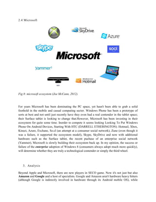 2.4 Microsoft
Fig 8: microsoft ecosystem (Joe McCann, 2012).
For years Microsoft has been dominating the PC space, yet hasn't been able to grab a solid
foothold in the mobile and casual computing sector. Windows Phone has been a prototype of
sorts at best and not until just recently have they even had a real contender in the tablet space;
their Surface tablet is looking to change that.However, Microsoft has been investing in their
ecosystem for quite some time. Inorder to compete it seems looking Looking To Put Windows
Phone On Android Devices, Starting With HTC (DARRELL ETHERINGTON). Hotmail, Xbox,
Kinect, Azure, Exchane, So.cl (an attempt at a consumer social network), Zune (even though it
was a failure, it supported the ecosystem model), Skype, SkyDrive and now with additional
hardware such as the Surface tablet, the recent puchase of an enterprise social network
(Yammer), Microsoft is slowly building their ecosystem back up. In my opinion, the success or
failure of the enterprise adoption of Windows 8 (consumers always adopt much more quickly),
will determine whether they are truly a technological contender or simply the third wheel.
3. Analysis
Beyond Apple and Microsoft, there are new players in SECO game. Now it's not just but also
Amazon and Google and a host of specialists. Google and Amazon aren't hardware heavy hitters
(although Google is indirectly involved in hardware through its Android mobile OS), while
 