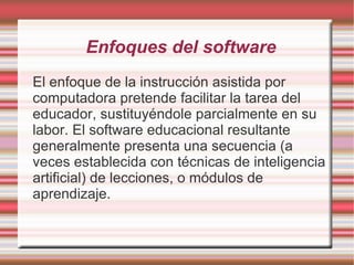 Enfoques del software El enfoque de la instrucción asistida por computadora pretende facilitar la tarea del educador, sustituyéndole parcialmente en su labor. El software educacional resultante generalmente presenta una secuencia (a veces establecida con técnicas de inteligencia artificial) de lecciones, o módulos de aprendizaje. 