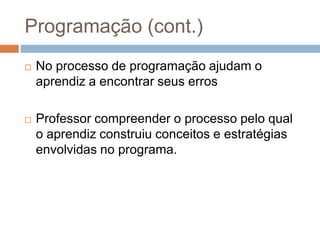 Programação (cont.)No processo de programação ajudam o aprendiz a encontrar seus errosProfessor compreender o processo pelo qual o aprendiz construiu conceitos e estratégias envolvidas no programa.