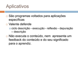 AplicativosSão programas voltados para aplicações específicasValente defendeciclo descrição - execução - reflexão - depuração – descriçãoNão executa o conteúdo, nem  apresenta um feedback do conteúdo e do seu significado para o aprendiz.