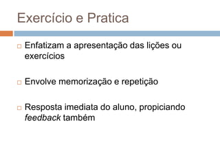 Exercício e PraticaEnfatizam a apresentação das lições ou exercíciosEnvolve memorização e repetiçãoResposta imediata do aluno, propiciando feedback também