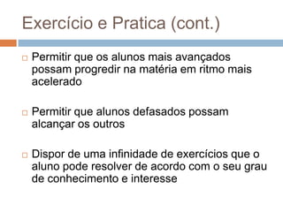 Exercício e Pratica (cont.)Permitir que os alunos mais avançados possam progredir na matéria em ritmo mais aceleradoPermitir que alunos defasados possam alcançar os outrosDispor de uma infinidade de exercícios que o aluno pode resolver de acordo com o seu grau de conhecimento e interesse