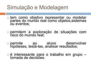 Simulação e Modelagemtem como objetivo representar ou modelar partes do mundo real como objetos,sistemas ou eventos;permitem a exploração de situações com risco do mundo real;permite ao aluno desenvolver hipóteses, testá-las, analisar resultados;é interessante para o trabalho em grupo – tomada de decisões.