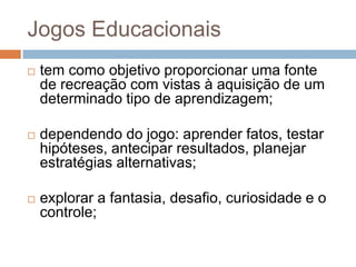 Jogos Educacionaistem como objetivo proporcionar uma fonte de recreação com vistas à aquisição de um determinado tipo de aprendizagem;dependendo do jogo: aprender fatos, testar hipóteses, antecipar resultados, planejar estratégias alternativas;explorar a fantasia, desafio, curiosidade e o controle;