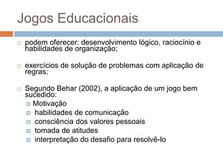 Jogos Educacionaispodem oferecer: desenvolvimento lógico, raciocínio e habilidades de organização;exercícios de solução de problemas com aplicação de regras;Segundo Behar (2002), a aplicação de um jogo bem sucedido:Motivação habilidades de comunicação consciência dos valores pessoais tomada de atitudes interpretação do desafio para resolvê-lo