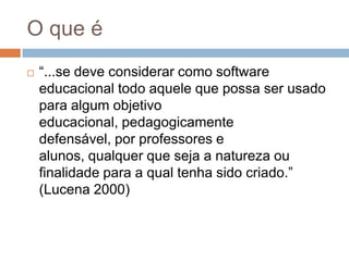 O que é“...se deve considerar como software educacional todo aquele que possa ser usado para algum objetivo educacional, pedagogicamente defensável, por professores e alunos, qualquer que seja a natureza ou finalidade para a qual tenha sido criado.” (Lucena 2000)