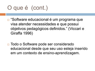 O que é  (cont.)“Software educacional é um programa que visa atender necessidades e que possui objetivos pedagógicos definidos.” (Viccari e Giraffa 1996)Todo o Software pode ser considerado educacional desde que seu uso esteja inserido em um contexto de ensino-aprendizagem.