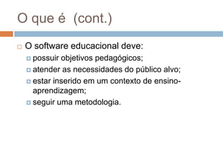 O que é  (cont.)O software educacional deve:possuir objetivos pedagógicos;atender as necessidades do público alvo;estar inserido em um contexto de ensino-aprendizagem;seguir uma metodologia.