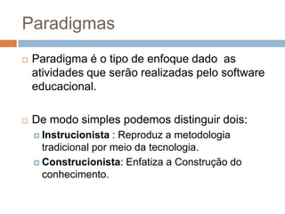 ParadigmasParadigma é o tipo de enfoque dado  as atividades que serão realizadas pelo software educacional.De modo simples podemos distinguir dois:Instrucionista : Reproduz a metodologia tradicional por meio da tecnologia.Construcionista: Enfatiza a Construção do conhecimento.