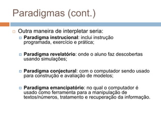 Paradigmas (cont.)Outra maneira de interpletar seria:Paradigma instrucional: inclui instrução programada, exercício e prática;Paradigma revelatório: onde o aluno faz descobertas usando simulações;Paradigma conjectural: com o computador sendo usado para construção e avaliação de modelos;Paradigma emancipatório: no qual o computador é usado como ferramenta para a manipulação de textos/números, tratamento e recuperação da informação.