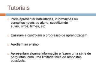 TutoriaisPode apresentar habilidades, informações ou conceitos novos ao aluno, substituindo aulas, livros, filmes, etcEnsinam e controlam o progresso de aprendizagemAuxiliam ao ensinoApresentam alguma informação e fazem uma série de perguntas, com uma limitada faixa de respostas possíveis.