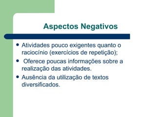 Aspectos Negativos Atividades pouco exigentes quanto o raciocínio (exercícios de repetição); Oferece poucas informações sobre a realização das atividades. Ausência da utilização de textos diversificados. 