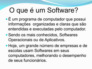 O que é um Software?
 É um programa de computador que possui
  informações organizadas e claras que são
  entendidas e executadas pelo computador.
 Sendo os mais conhecidos, Softwares
  Operacionais ou de Aplicativos.
 Hoje, um grande número de empresas e de
  escolas usam Softwares em seus
  computadores, melhorando o desempenho
  de seus funcionários.
 