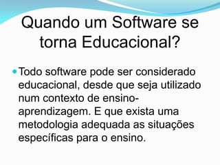 Quando um Software se
   torna Educacional?
 Todo software pode ser considerado
 educacional, desde que seja utilizado
 num contexto de ensino-
 aprendizagem. E que exista uma
 metodologia adequada as situações
 específicas para o ensino.
 