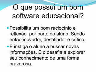 O que possui um bom
  software educacional?
 Possibilita um bom raciocínio e
  reflexão por parte do aluno. Sendo
  então inovador, desafiador e crítico;
 E instiga o aluno a buscar novas
  informações. E o desafia a explorar
  seu conhecimento de uma forma
  prazerosa.
 