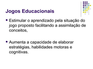 Jogos Educacionais
 Estimular o aprendizado pela situação do
jogo proposto facilitando a assimilação de
conceitos,
 Aumenta a capacidade de elaborar
estratégias, habilidades motoras e
cognitivas.
 