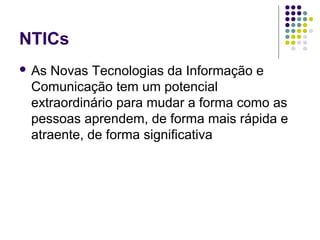 NTICs
 As Novas Tecnologias da Informação e
Comunicação tem um potencial
extraordinário para mudar a forma como as
pessoas aprendem, de forma mais rápida e
atraente, de forma significativa
 