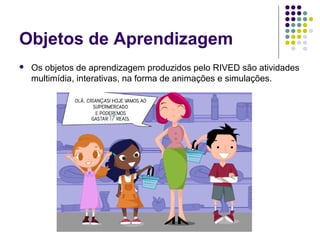 Objetos de Aprendizagem
 Os objetos de aprendizagem produzidos pelo RIVED são atividades
multimídia, interativas, na forma de animações e simulações.
 
