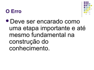 O Erro
Deve ser encarado como
uma etapa importante e até
mesmo fundamental na
construção do
conhecimento.
 