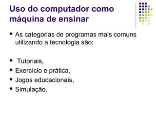 Uso do computador como
máquina de ensinar
 As categorias de programas mais comuns
utilizando a tecnologia são:
 Tutoriais,
 Exercício e prática,
 Jogos educacionais,
 Simulação.
 