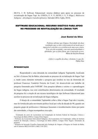 SILVA, J. D. Software Educacional: recurso didático para apoio no processo de 
revitalização da língua Tupi. In: COSTA, F. V. F; NETO, J. V. F (Orgs.). Multiverso 
Indígena - abordagens transdisciplinares. Salvador (BA): Egba, 2014). 
SOFTWARE EDUCACIONAL: RECURSO DIDÁTICO PARA APOIO 
NO PROCESSO DE REVITALIZAÇÃO DA LÍNGUA TUPI 
José Daniel da Silva 
Podemos afirmar que Língua e Sociedade são duas 
realidades que se inter-relacionam de tal modo que é 
impossível conceber-se a existência de uma sem a outra. 
É no seio da sociedade, com suas particularidades e 
afinidades, que as falas fluem, que a interação ocorre. 
Maria do Socorro Pessoa 
A fala é o espelho da alma; o homem é o que diz. 
Públio Siro 
APRESENTAÇÃO 
Respondendo a uma demanda da comunidade indígena Tupinambá, localizada 
no Sul e Extremo Sul da Bahia, relacionada ao processo de revitalização da língua Tupi 
e, tendo como elemento norteador a pesquisa que resultou na tese de doutorado do 
professor Francisco Vanderlei Ferreira da Costa1, foi desenvolvido um trabalho de 
pesquisa fomentado pela FAPESB2. Esta pesquisa debateu o ensino e a aprendizagem 
da língua indígena, isso com contribuições determinantes da comunidade. O resultado 
da pesquisa foi a criação de um recurso tecnológico do tipo Software Educacional para 
auxiliar no processo de revitalização da língua indígena. 
O desejo de a comunidade Tupinambá voltar a falar a língua Tupi não é recente, 
mas foi fortalecido pelo movimento político local por volta da década de 90, quando um 
pequeno grupo de professores e lideranças buscaram o reconhecimento étnico por parte 
das autoridades, a língua acompanhou essa ação. 
Graduando do curso de Licenciatura em Computação do Instituto Federal de Educação, Ciência e 
Tecnologia da Bahia (IFBA), Campus Porto Seguro. 
1 Professor da Licenciatura Intercultural Indígena e da Licenciatura em Computação, ambas do Instituto 
Federal de Educação, Ciência e Tecnologia da Bahia (IFBA), Campus Porto Seguro. Orientador da 
pesquisa. 
2 Pesquisa de Iniciação Científica financiada pela Fundação de Amparo à Pesquisa do Estado da Bahia, 
sob os números BOL1614/2011 e BOL 2141/2012. 
 