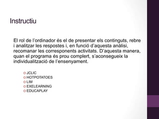 Instructiu
El rol de l’ordinador és el de presentar els continguts, rebre
i analitzar les respostes i, en funció d’aquesta anàlisi,
recomanar les corresponents activitats. D’aquesta manera,
quan el programa és prou complert, s’aconsegueix la
individualització de l’ensenyament.
O JCLIC
O HOTPOTATOES
O LIM
O EXELEARNING
O EDUCAPLAY
 