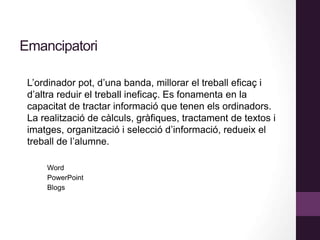 Emancipatori
L’ordinador pot, d’una banda, millorar el treball eficaç i
d’altra reduir el treball ineficaç. Es fonamenta en la
capacitat de tractar informació que tenen els ordinadors.
La realització de càlculs, gràfiques, tractament de textos i
imatges, organització i selecció d’informació, redueix el
treball de l’alumne.
Word
PowerPoint
Blogs
 