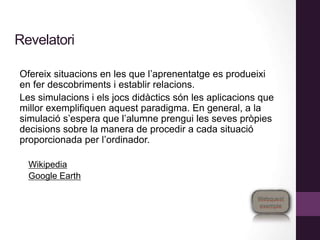 Revelatori
Ofereix situacions en les que l’aprenentatge es produeixi
en fer descobriments i establir relacions.
Les simulacions i els jocs didàctics són les aplicacions que
millor exemplifiquen aquest paradigma. En general, a la
simulació s’espera que l’alumne prengui les seves pròpies
decisions sobre la manera de procedir a cada situació
proporcionada per l’ordinador.
Wikipedia
Google Earth
 