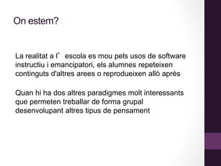 On estem?
La realitat a l’escola es mou pels usos de software
instructiu i emancipatori, els alumnes repeteixen
continguts d'altres arees o reprodueixen allò après
Quan hi ha dos altres paradigmes molt interessants
que permeten treballar de forma grupal
desenvolupant altres tipus de pensament
 
