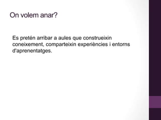 On volem anar?
Es pretén arribar a aules que construeixin
coneixement, comparteixin experiències i entorns
d'aprenentatges.
 