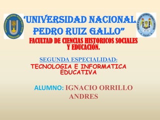 “UNIVERSIDAD NACIONAL
  PEDRO RUIZ GALLO”
 FACULTAD DE CIENCIAS HISTORICOS SOCIALES
               Y EDUCACIÓN.
   SEGUNDA ESPECIALIDAD:
 TECNOLOGIA E INFORMATICA
        EDUCATIVA

  ALUMNO: IGNACIO ORRILLO
           ANDRES
 