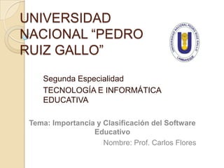 UNIVERSIDAD
NACIONAL “PEDRO
RUIZ GALLO”

    Segunda Especialidad
    TECNOLOGÍA E INFORMÁTICA
    EDUCATIVA

 Tema: Importancia y Clasificación del Software
                  Educativo
                     Nombre: Prof. Carlos Flores
 