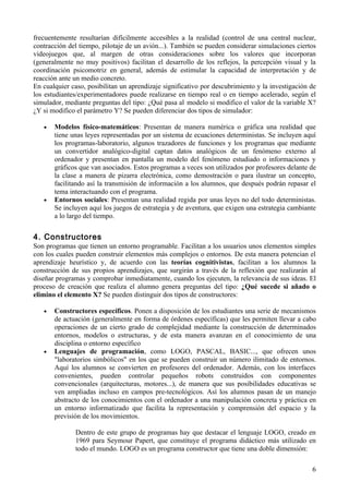 frecuentemente resultarían difícilmente accesibles a la realidad (control de una central nuclear,
contracción del tiempo, pilotaje de un avión...). También se pueden considerar simulaciones ciertos
videojuegos que, al margen de otras consideraciones sobre los valores que incorporan
(generalmente no muy positivos) facilitan el desarrollo de los reflejos, la percepción visual y la
coordinación psicomotriz en general, además de estimular la capacidad de interpretación y de
reacción ante un medio concreto.
En cualquier caso, posibilitan un aprendizaje significativo por descubrimiento y la investigación de
los estudiantes/experimentadores puede realizarse en tiempo real o en tiempo acelerado, según el
simulador, mediante preguntas del tipo: ¿Qué pasa al modelo si modifico el valor de la variable X?
¿Y si modifico el parámetro Y? Se pueden diferenciar dos tipos de simulador:

   •   Modelos físico-matemáticos: Presentan de manera numérica o gráfica una realidad que
       tiene unas leyes representadas por un sistema de ecuaciones deterministas. Se incluyen aquí
       los programas-laboratorio, algunos trazadores de funciones y los programas que mediante
       un convertidor analógico-digital captan datos analógicos de un fenómeno externo al
       ordenador y presentan en pantalla un modelo del fenómeno estudiado o informaciones y
       gráficos que van asociados. Estos programas a veces son utilizados por profesores delante de
       la clase a manera de pizarra electrónica, como demostración o para ilustrar un concepto,
       facilitando así la transmisión de información a los alumnos, que después podrán repasar el
       tema interactuando con el programa.
   •   Entornos sociales: Presentan una realidad regida por unas leyes no del todo deterministas.
       Se incluyen aquí los juegos de estrategia y de aventura, que exigen una estrategia cambiante
       a lo largo del tiempo.


4. Constructores
Son programas que tienen un entorno programable. Facilitan a los usuarios unos elementos simples
con los cuales pueden construir elementos más complejos o entornos. De esta manera potencian el
aprendizaje heurístico y, de acuerdo con las teorías cognitivistas, facilitan a los alumnos la
construcción de sus propios aprendizajes, que surgirán a través de la reflexión que realizarán al
diseñar programas y comprobar inmediatamente, cuando los ejecuten, la relevancia de sus ideas. El
proceso de creación que realiza el alumno genera preguntas del tipo: ¿Qué sucede si añado o
elimino el elemento X? Se pueden distinguir dos tipos de constructores:

   •   Constructores específicos. Ponen a disposición de los estudiantes una serie de mecanismos
       de actuación (generalmente en forma de órdenes específicas) que les permiten llevar a cabo
       operaciones de un cierto grado de complejidad mediante la construcción de determinados
       entornos, modelos o estructuras, y de esta manera avanzan en el conocimiento de una
       disciplina o entorno específico
   •   Lenguajes de programación, como LOGO, PASCAL, BASIC..., que ofrecen unos
       "laboratorios simbólicos" en los que se pueden construir un número ilimitado de entornos.
       Aquí los alumnos se convierten en profesores del ordenador. Además, con los interfaces
       convenientes, pueden controlar pequeños robots construidos con componentes
       convencionales (arquitecturas, motores...), de manera que sus posibilidades educativas se
       ven ampliadas incluso en campos pre-tecnológicos. Así los alumnos pasan de un manejo
       abstracto de los conocimientos con el ordenador a una manipulación concreta y práctica en
       un entorno informatizado que facilita la representación y comprensión del espacio y la
       previsión de los movimientos.

              Dentro de este grupo de programas hay que destacar el lenguaje LOGO, creado en
              1969 para Seymour Papert, que constituye el programa didáctico más utilizado en
              todo el mundo. LOGO es un programa constructor que tiene una doble dimensión:

                                                                                                  6
 