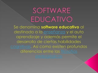 SOFTWARE EDUCATIVO Se denomina software educativo al destinado a la enseñanza y el auto aprendizaje y además permite el desarrollo de ciertas habilidades cognitivas. Así como existen profundas diferencias entre las filosofíaspedagógicas 