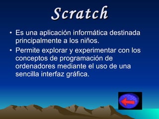 Scratch Es una aplicación informática destinada principalmente a los niños . Permite explorar y experimentar con los conceptos de programación de ordenadores mediante el uso de una sencilla interfaz gráfica.   