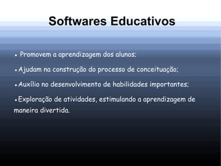 Softwares Educativos

● Promovem a aprendizagem dos alunos;

●Ajudam na construção do processo de conceituação;

●Auxílio no desenvolvimento de habilidades importantes;

●Exploração de atividades, estimulando a aprendizagem de
maneira divertida.
 