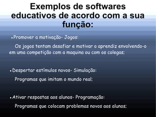 Exemplos de softwares
educativos de acordo com a sua
            função:
●Promover a motivação- Jogos:
  Os jogos tentam desafiar e motivar o aprendiz envolvendo-o
em uma competição com a maquina ou com os colegas;


●Despertar estímulos novos- Simulação:
  Programas que imitam o mundo real;


●Ativar respostas aos alunos- Programação:
  Programas que colocam problemas novos aos alunos;
 